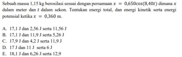 = Sebuah massa 1,15 kg berosilasi sesuai dengan persamaan x = 0,650cos(8,40t) dimana x dalam meter dan t dalam sekon. Tentukan energi total, dan energi kinetik serta energi potensial ketika x = 0,360 m. A. 17,1 J dan 2,56 J serta 11,56 J B. 17,1 J dan 11,9 J serta 5,26 J C. 17,9 J dan 4,2 J serta 11,9 J D. 17 J dan 11 J serta 6 J E. 18,1 J dan 6,26 J serta 12,9 