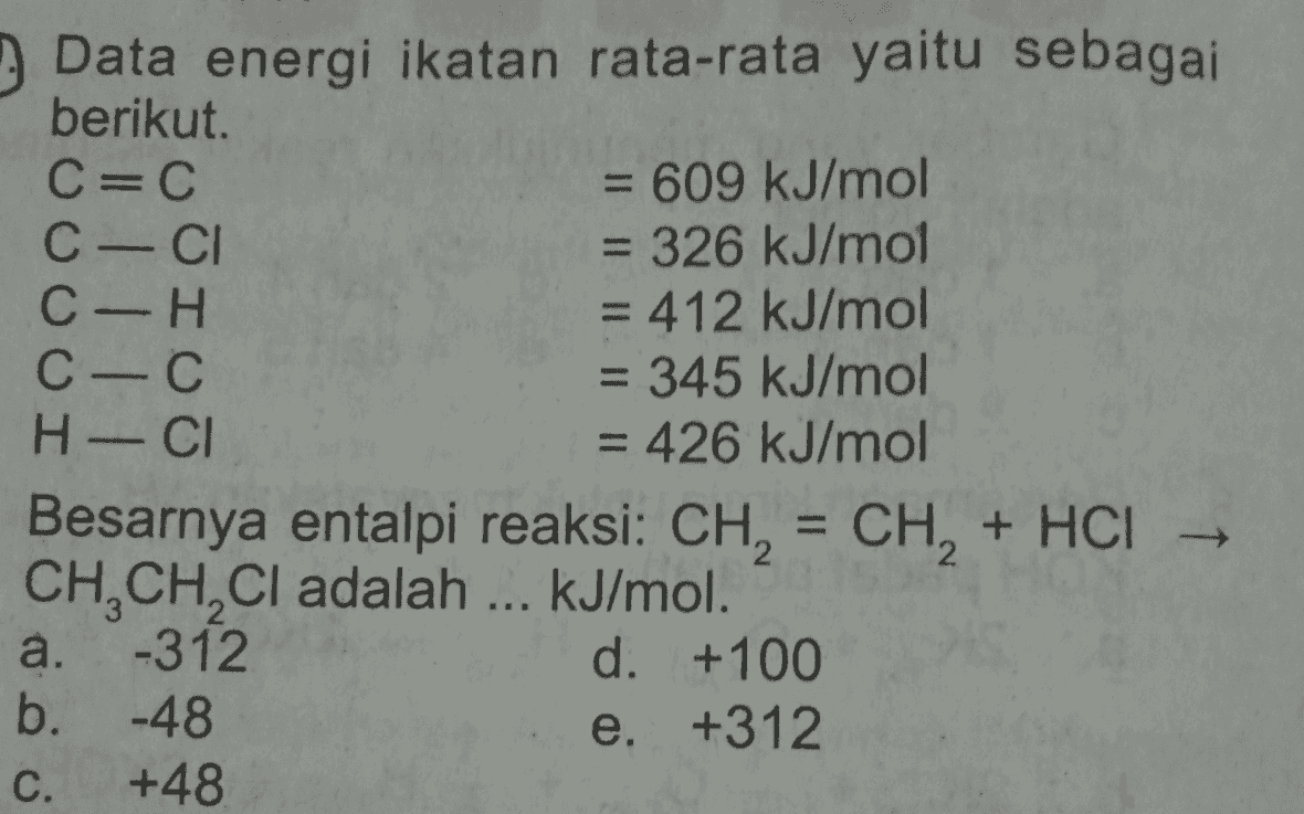 - = = 9 Data energi ikatan rata-rata yaitu sebagai berikut. C=C = 609 kJ/mol C-CI = 326 kJ/mol C-H = 412 kJ/mol C-C = 345 kJ/mol H - CI = 426 kJ/mol Besarnya entalpi reaksi: CH, = CH + HCI , – CH,CH,Cl adalah ... kJ/mol. a. -312 d. +100 b. -48 e. +312 C. +48 - - 