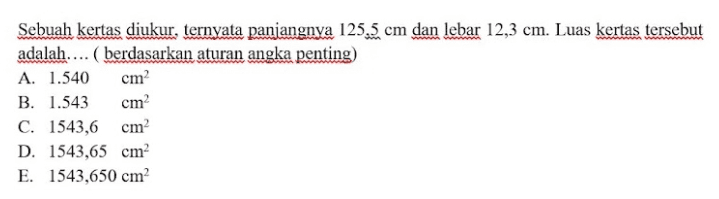 Sebuah kertas diukur, ternyata panjangnya 125.5 cm dan lebar 12,3 cm. Luas kertas tersebut adalah.... ( berdasarkan aturan angka penting) A. 1.540 cm B. 1.543 cm C. 1543,6 cm D. 1543,65 cm E. 1543,650 cm 