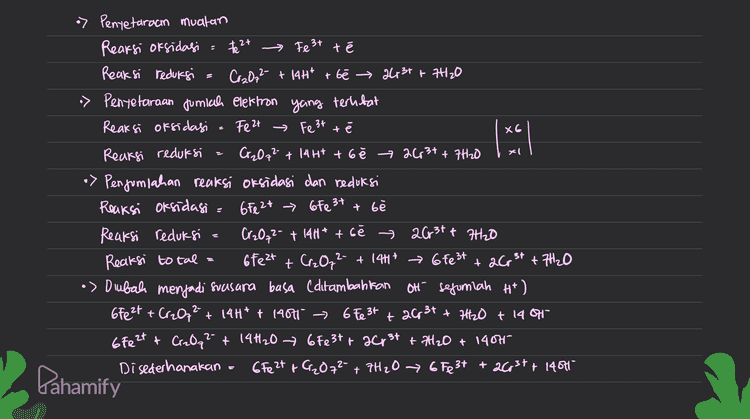 2 MnO2 + a Mn 2t a la Reaksi oksidasi : e - ₂ Reaksi reduksi = Mnoz , Mn 2t 24 = *) Penyetaraan jumlah atom Reaksi oksidasi 26 → Cz Reaksi reduksi MnO2 + 44* Mn² +2H2O > Pentetaraan muatan (penambahan elektron) Reaksi oksidagi = 2a Qztae Reaksi redursi MnO2 + 4H+ + 2e * Mn 2t + 2H2O •> Pengonpahan reaksi total 20- + Mną + 4H* (sudah dalam suasana asam Qz+ Mn 2t + 2H2O Dahamify 
XG xl > Pentetaraan muatan Rearsi oksidasi = the 2+ → Fe3+ té Reaksi reduksi = Cr2O72- + 14H* + be → 2431 + 7420 > Pentetaraan jumlah elektron yang terlibat Reaksi oksidasi Feat → Fe 3t té Reaksi reduksi Cr2O72- +1441 + 6ě 263+ + 7420 •> Penjumlahan reaksi oksidasi dan reduksi Reaksi oksidasie 6Fe 2+ > 6Fe 3+ + b Reaksi reduksi a Cr₂O₃2- + 14H* + bé › 2631+ 7H2O Reaksi total 6fe2t + Cr₂O72- + 1417 → 6fe3t +7H2O •> Dubah menjadi svasara basa (ditambahkan Oh sefuriah H*) 6Fe2+ + Cr2O2 + 14H* + 14001 > 6 Fe 3+ + 2Cp 31 + 7H2O +1487 6fe2t + CizQq² + 14H20 67e3t+ 2013 + 2H2O + 1407 Disederhanakan 6Fe 2+ + Cr₂O72- + 7H2O → 6 Fe3+ + 2Cr3+ + 14001 + 2C, 3+ Pahamify 
2 4 Penyelaraan Reaksi Redlors Metode setengah Reaksi ( Reaksi dipecah menjadi or sidasi & redursi) O setarakan jumlah atom yang mengalami perubahan bebas dengan penambahan koefisien seteraran jumlah 0 dengan menambahkan H2O © Setararan fumlah H dengan menambahkan H+ setarakan muatan clengan penambahan elektron cé) © Setelah masing-masing setengah rearsi setara, kemudian ditumbuhkan Pembahasan soal Cr2O7 + Fea с Crst t Fest Reaksi oksidasi Fe 2+ - Fe 3+ Reaksi redursi Cr2O7² » Penyetaraan jumlah atom Reaksi oksidasi Feet Fest Reaksi recluksi Cr₂O7² + 144 → 2003+ + 7420 2- at Crst - Pahamify 