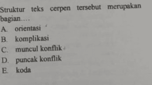 Struktur teks cerpen tersebut merupakan bagian.... A orientasi B. komplikasi C. muncul konflik D. puncak konflik E koda 
U Waktu masih menyimpan rahasianya 2) Aku terus mencari maknanya 3) Angin yang bertiup sedikit berpihak padaku. 4) Hembusannya yang lembut, cukup melenakan anakku. 5) Anakku sedang asyik bermain dengan mimpi- mimpinya. 6) Sampai sekarang memang aku belum paham, apa ini yang disebut karma 7) Aku . pernah teringat selentingan tentang pengkhianatan ibuku terhadap bapakku. 8) Bapakku terlalu mencintai ibu, karena ibu mampu meyakinkan bapakku agar tidak terlalu kuatir. . M. Raudah Jambak, Ibu Mertua 