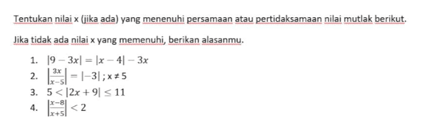 Tentukan nilai x (jika ada) yang menenuhi persamaan atau pertidaksamaan nilai mutlak berikut. Jika tidak ada nilai x yang memenuhi berikan alasanmu. 1. 19 - 3x| = |x - 41 - 3x 2. 1*1 = 1–3];x+5 3. 5< 12x +91 <11 4. X-81 1x+5) 