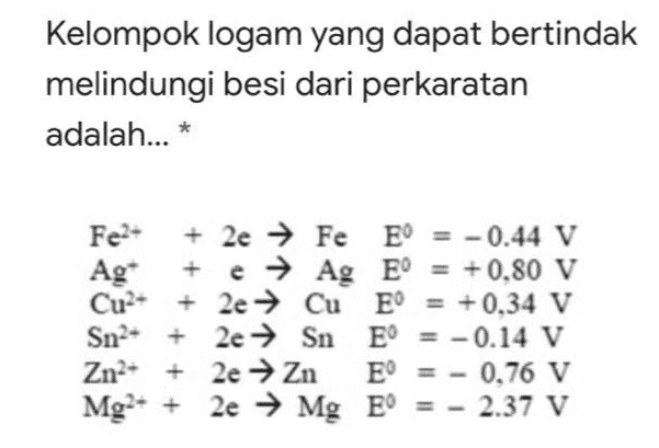 Kelompok logam yang dapat bertindak melindungi besi dari perkaratan adalah... * Fe?- + 2e → Fe E = -0.44 V Ag + e → Ag E = + 0,80 V Cu2+ + 2e → Cu E E = +0,34 V Sn2- + 2e → Sn E = -0.14 V Zn2+ + 2e → Zn E = - 0,76 V Mg2+ + 2e → Mg E' = - 2.37 V 