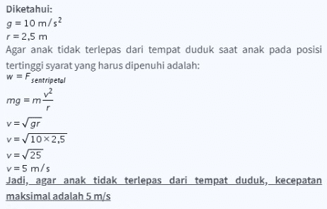 Diketahui: g = 10 m/s2 r=2,5 m Agar anak tidak terlepas dari tempat duduk saat anak pada posisi tertinggi syarat yang harus dipenuhi adalah: w = Fsentripetal mg = m v=gr V = 10x 2,5 v=25 v=5 m/s Jadi, agar anak tidak terlepas dari tempat duduk, kecepatan maksimal adalah 5 m/s 