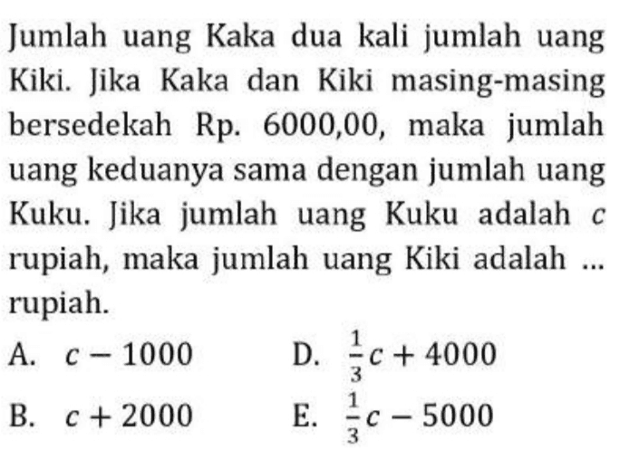 Jumlah uang Kaka dua kali jumlah uang Kiki. Jika Kaka dan Kiki masing-masing bersedekah Rp. 6000,00, maka jumlah uang keduanya sama dengan jumlah uang Kuku. Jika jumlah uang Kuku adalah c rupiah, maka jumlah uang Kiki adalah ... rupiah. A. C-1000 D. {c+ 4000 B. C + 2000 E. c - 5000 