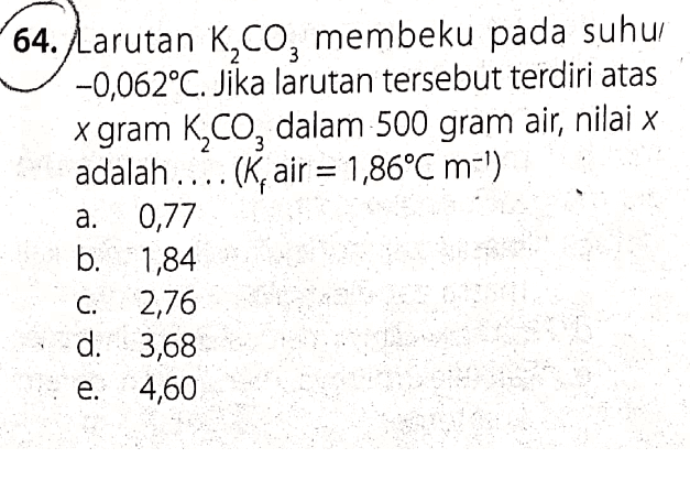 64. Larutan K,Co, membeku pada suhui -0,062°C. Jika larutan tersebut terdiri atas x gram kąco, dalam 500 gram air, nilai x adalah .... (K, air = 1,86°C m-') a. 0,77 b. 1,84 C. 2,76 d. 3,68 e. 4,60 