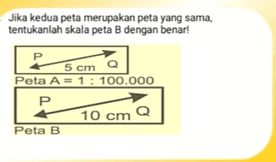 Jika kedua peta merupakan peta yang sama, tentukanlah skala peta B dengan benar! Р 5 cm Q Peta A = 1 : 100.000 P 10 cm Q Peta B 