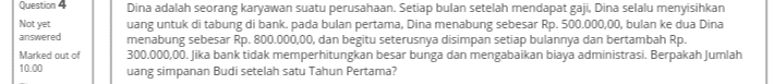 Question 4 Not yet answered Dina adalah seorang karyawan suatu perusahaan. Setiap bulan setelah mendapat gaji. Dina selalu menyisihkan uang untuk di tabung di bank. pada bulan pertama, Dina menabung sebesar Rp. 500.000,00, bulan ke dua Dina menabung sebesar Rp. 800.000,00, dan begitu seterusnya disimpan setiap bulannya dan bertambah Rp. 300.000,00. Jika bank tidak memperhitungkan besar bunga dan mengabaikan biaya administrasi. Berpakah Jumlah uang simpanan Budi setelah satu Tahun Pertama? Marked out of 10.00 