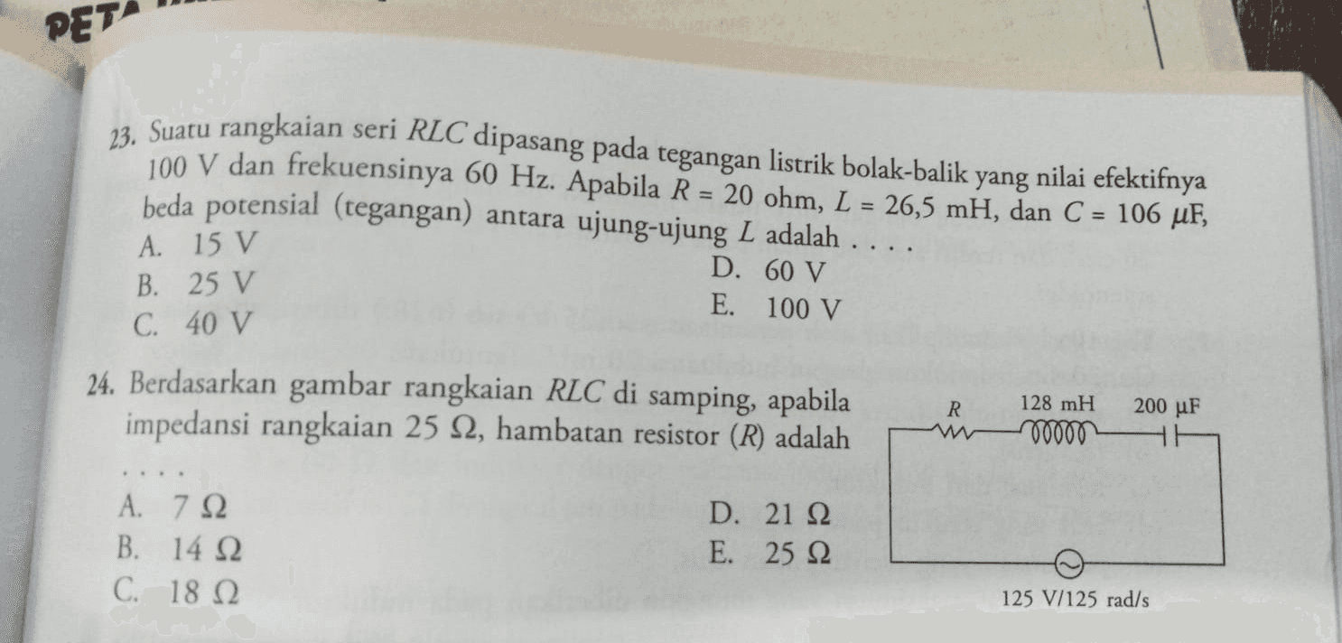 PET 23. Suatu rangkaian seri RLC dipasang pada tegangan listrik bolak-balik yang nilai efektifnya 100 V dan frekuensinya 60 Hz. Apabila R = 20 ohm, L = 26,5 mH, dan C = 106 uF, beda potensial (tegangan) antara ujung-ujung L adalah .... = A. 15 V B. 25 V C. 40 V D. 60 V E. 100 V 24. Berdasarkan gambar rangkaian RLC di samping, apabila impedansi rangkaian 25 12, hambatan resistor (R) adalah R 200 uF 128 mH 00000 HE A. 792 B. 14 12 C. 18 12 D. 21 22 Ε. 25 Ω 125 V/125 rad/s 