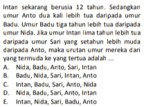 Intan sekarang berusia 12 tahun. Sedangkan umur Anto dua kali lebih tua daripada umur Badu. Umur Badutiga tahun lebih tua daripada umur Nida. Jika umur Intan lima tahun lebih tua daripada umur Sari yang setahun lebih muda daripada Anto, maka urutan umur mereka dari yang termuda ke yang tertua adalah ... A Nida, Badu, Anto, Sari, Intan B. Badu, Nida, Sari, Intan, Anto C. Intan, Badu, Sari, Anto, Nida D. Nida, Badu, Sari, Anto, Intan E. Intan, Nida, Sari, Badu, Anto 