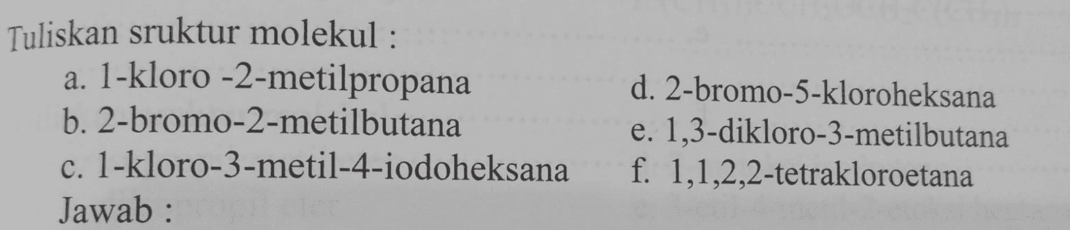 Tuliskan sruktur molekul : a. 1-kloro -2-metilpropana b. 2-bromo-2-metilbutana c. 1-kloro-3-metil-4-iodoheksana Jawab: d. 2-bromo-5-kloroheksana e. 1,3-dikloro-3-metilbutana f. 1,1,2,2-tetrakloroetana 