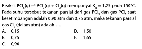 Reaksi: PCI,(g) =PC1,(g) + Cl2(g) mempunyai k = 1,25 pada 150°C. Pada suhu tersebut tekanan parsial dari gas PCI, dan gas PCI, saat kesetimbangan adalah 0,90 atm dan 0,75 atm, maka tekanan parsial gas Cl, (dalam atm) adalah .... A. 0,15 D. 1,50 B. 0,75 E. 1,65 C. 0,90 