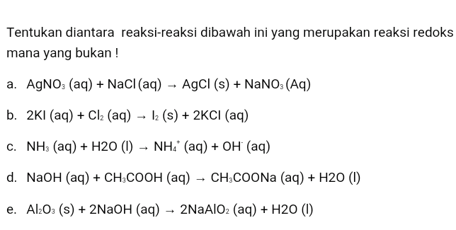 Tentukan diantara reaksi-reaksi dibawah ini yang merupakan reaksi redoks mana yang bukan! a. AgNO3(aq) + NaCl(aq) → AgCl (s) + NaNO: (AQ) b. 2K1 (aq) + Cl2 (aq) 12 (s) + 2KCI (aq) C. NH3 (aq) + H20 (1) NH. (aq) + OH (aq) d. NaOH (aq) + CH3COOH (aq) – CH3COONa (aq) + H20 (1) e. Al2O3 (s) + 2NaOH (aq) - 2NaAlO2 (aq) + H20 (1) 