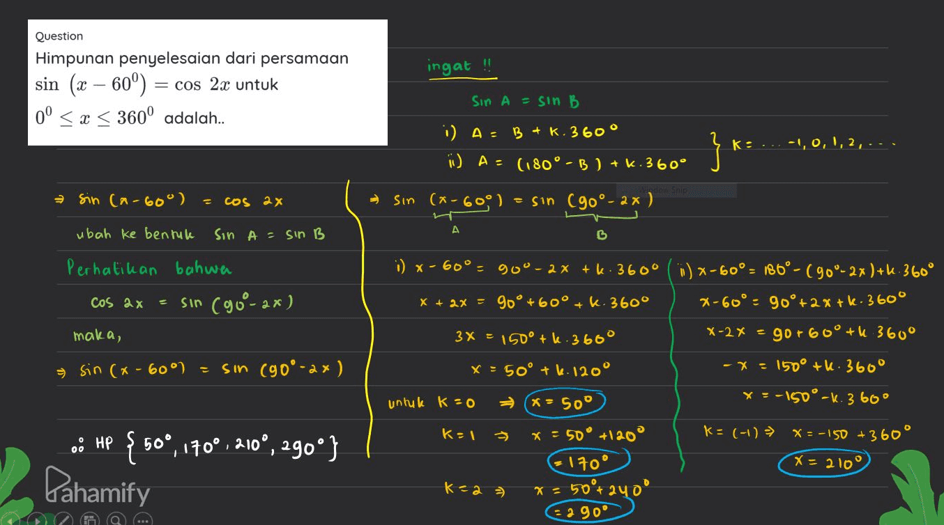 ingat !! Question Himpunan penyelesaian dari persamaan sin (x – 60°) = = cos 2x untuk 0° < x < 360° adalah.. SIN A = sin B i) A= B + k. 360° i) A = (180°-B ) + k.360° } * K:...-1, 0, 1, 2,... sin (n-60°) = cos 2x sin (x-6001 = sin (90°- 2x ) ht A ubah ke bentuk SIN A = sin B B Perhatikan bahwa sin (90°-ax) cos ax maka, = sin(x-60°) sin (90°-2x) i) x-60° - 900- 2x +k: 360° () x-60° = 186° - (90°-2x)+1.360° x + 2x = 90° +60° + k.360° 2-60°, 90° +2%+k: 360° 3x = 150° +6.360° X-2x = gor 60° +ų 360° x = 50° +6.120° -X= 150° +6.360 untuk K=0 X- Soº x= -150°-k 360° K=1 * = 50° +1200 K= (-1) ► X=-150 +360° * 170° X = 2100 * = 50°+2400 2 90° - o: HP { 50°, 170°, 2100, 290°} Pahamify к<a ə 