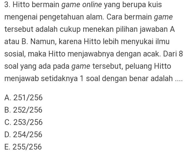 3. Hitto bermain game online yang berupa kuis mengenai pengetahuan alam. Cara bermain game tersebut adalah cukup menekan pilihan jawaban A atau B. Namun, karena Hitto lebih menyukai ilmu sosial, maka Hitto menjawabnya dengan acak. Dari 8 soal yang ada pada game tersebut, peluang Hitto menjawab setidaknya 1 soal dengan benar adalah .... A. 251/256 B. 252/256 C. 253/256 D. 254/256 E. 255/256 