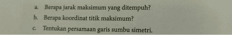 a. Berapa jarak maksimum yang ditempuh? b. Berapa koordinat titik maksimum? C. Tentukan persamaan garis sumbu simetri. 
3. Perhatikan tabel di bawah ini, yang menunjukkan jarak tempuh suatu mobil sebagai fungsi dari waktu 0 Waktu (detik) 1 2. 3 4 6 5 8 13 16 17 16 Jarak (m) 13 8 