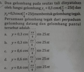 4 4 5. Dua gelombang pada seutas tali dinyatakan oleh fungsi gelombang y, = 0,3 cosm - 25t) dan Y2=0,3 cosre(* +25t) membentuk gelombang tegak. Persamaan gelombang tegak dari perpaduan gelombang datang dan gelombang pantul tersebut adalah .... a. y = 0,3 cos sin 25t х 4 b. y = 0,3 sin cos 25t 4 TX c. y = 0,6 cos c sin 25t 4 d. y = 0,6 sin cos 25t 4 e. y = 0,6 cos cos 25t 4 