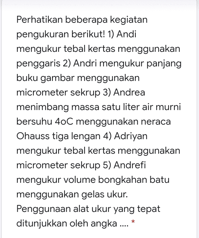 Perhatikan beberapa kegiatan pengukuran berikut! 1) Andi mengukur tebal kertas menggunakan penggaris 2) Andri mengukur panjang buku gambar menggunakan micrometer sekrup 3) Andrea menimbang massa satu liter air murni bersuhu 4oC menggunakan neraca Ohauss tiga lengan 4) Adriyan mengukur tebal kertas menggunakan micrometer sekrup 5) Andrefi mengukur volume bongkahan batu menggunakan gelas ukur. Penggunaan alat ukur yang tepat ditunjukkan oleh angka .... 