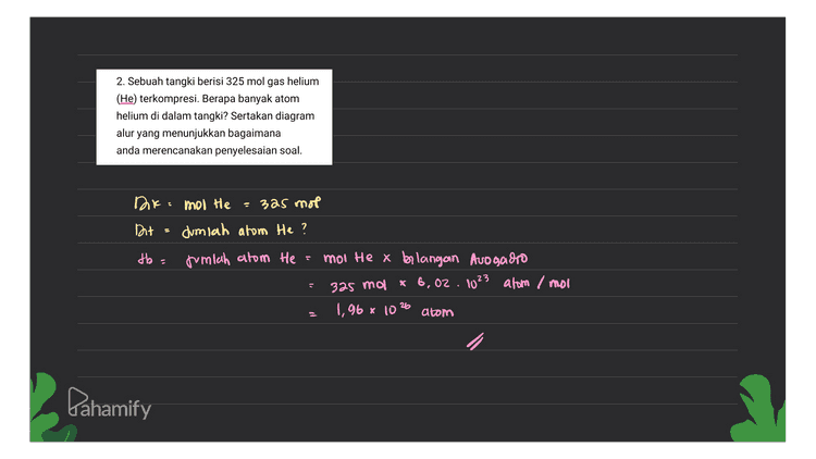 2. Sebuah tangki berisi 325 mol gas helium (He) terkompresi. Berapa banyak atom helium di dalam tangki? Sertakan diagram yang menunjukkan bagaimana anda merencanakan penyelesaian soal. alur Dk mol He =3a5 mol Dit dumlah atom He? jumlah atom He mol He x blangan Avogadro 325 mol x 6,02 . 1023 atom / moi 1,96 x 1026 atom tb = Lahamify 
at - 1. Mangan (Mn) merupakan unsur transisi penting untuk pertumbuhan tulang. Berapa massa (dalam gram) dari 3,22 % 10^20 atom Mn, jumlah yang biasanya ditemukan dalam 1 kg tulang? Sertakan diagram alur yang menunjukkan bagaimana anda merencanakan penyelesaian soal. tor- jumlah atom Mn = 3,22.10% alom 1kg hilang massa atom Mn dalam ikg flang? db=0 Menentukan mol ma Jumlah atom Mn 3,22.1020 atom moo Mn Jumlah atom Mo 3,22.10 20 alom Arlangan avogadro 6,02.1023 atom/mol 5,35.10-4 mol 2 Menentukan massa Mo mol massa AP massa = molla At = 5.35.10 -9 mol x 55 gram/mol =0,0284 gram Pahamify 