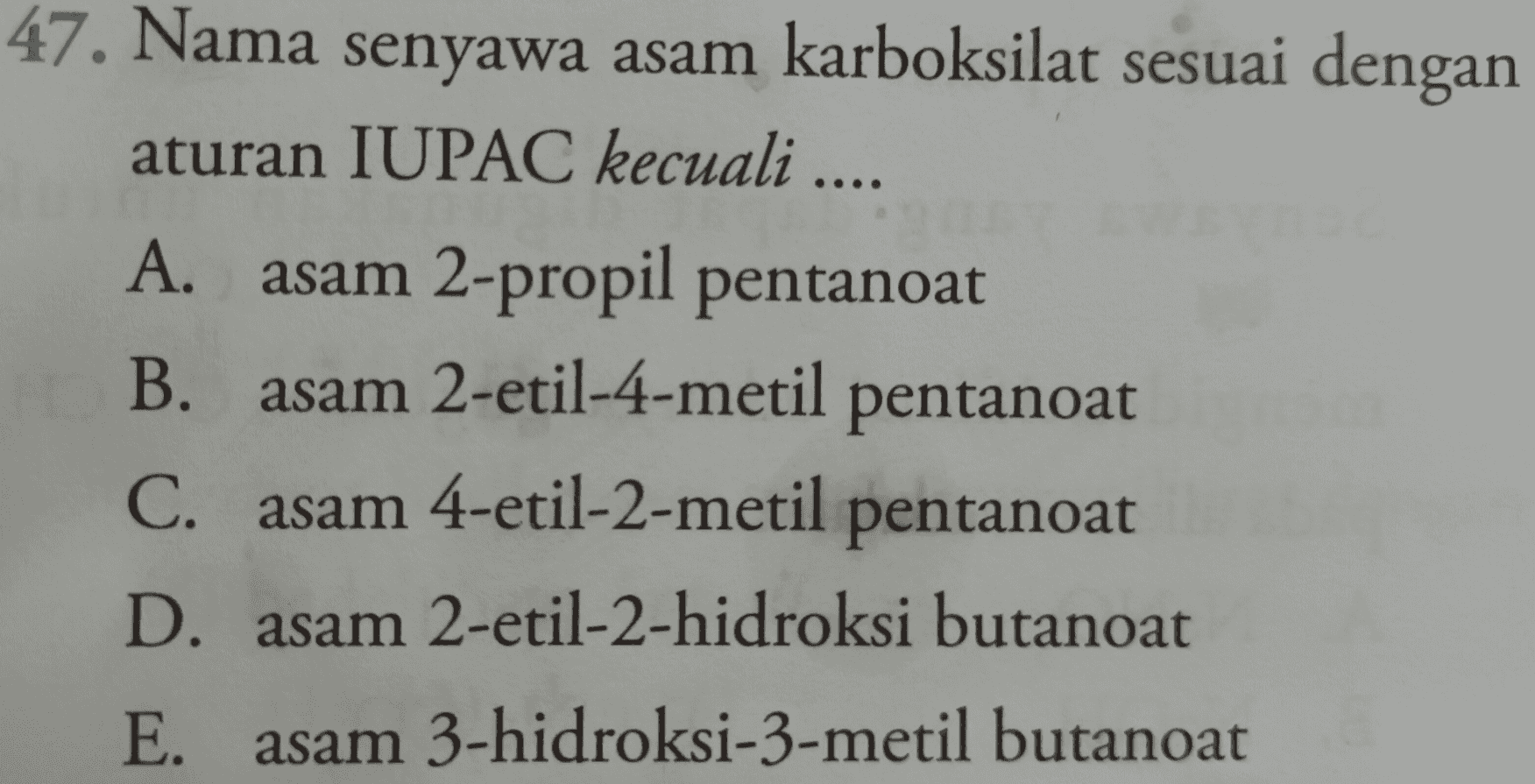 47. Nama senyawa asam karboksilat sesuai dengan aturan IUPAC kecuali .... A. asam 2-propil pentanoat B. asam 2-etil-4-metil pentanoat C. asam 4-etil-2-metil pentanoat D. asam 2-etil-2-hidroksi butanoat E. asam 3-hidroksi-3-metil butanoat 