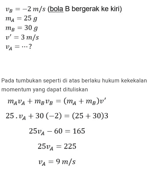 VB = -2 m/s (bola B bergerak ke kiri) mA = 25 g mg = 30 g v' = 3 m/s VA ? = ... Pada tumbukan seperti di atas berlaku hukum kekekalan momentum yang dapat dituliskan MAVA + mp VB = (ma+mp)v' 25. VA + 30 (-2) = (25 +30)3 25VA – 60 = 165 25VA = 225 VA = 9 m/s 