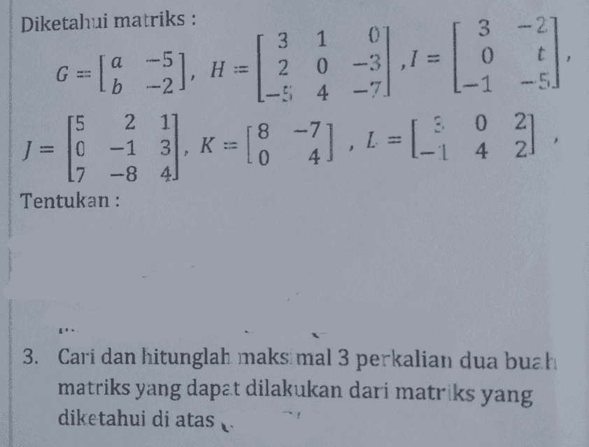 Diketahui matriks : 01 0 а 6-133--: H 3 1 2 0 L-5 t -5. b G = 1% -5), H = 2 0 -3.1 = ] - -7] . 2 = 1 i 2 - 8 -7 lo K: 5 2 1] J = 10 -1 3 7 -8 41 Tentukan : 8 0 14 4 2 I. 3. Cari dan hitunglah maksimal 3 perkalian dua buah matriks yang dapat dilakukan dari matriks yang diketahui di atas 