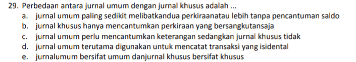 29. Perbedaan antara jurnal umum dengan jurnal khusus adalah ... a. jurnal umum paling sedikit melibatkandua perkiraanatau lebih tanpa pencantuman saldo b. jurnal khusus hanya mencantumkan perkiraan yang bersangkutansaja c. jurnal umum perlu mencantumkan keterangan sedangkan jurnal khusus tidak d. jurnal umum terutama digunakan untuk mencatat transaksi yang isidental e. jurnalumum bersifat umum danjurnal khusus bersifat khusus 