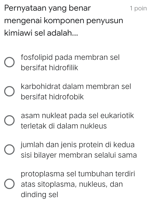 1 poin Pernyataan yang benar mengenai komponen penyusun kimiawi sel adalah... O fosfolipid pada membran sel bersifat hidrofilik karbohidrat dalam membran sel bersifat hidrofobik O asam nukleat pada sel eukariotik terletak di dalam nukleus O jumlah dan jenis protein di kedua sisi bilayer membran selalui sama protoplasma sel tumbuhan terdiri O atas sitoplasma, nukleus, dan dinding sel 