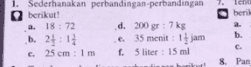 1. Sederhanakan perbandingan perbandingan berikut! a 18 : 72 d. 200 gr : 7 kg b. 21:11 .e. 35 menit : 14 jam 25 cm: 1 m f. 5 liter: 15 ml beril a. b. c. 8. Pan C. 