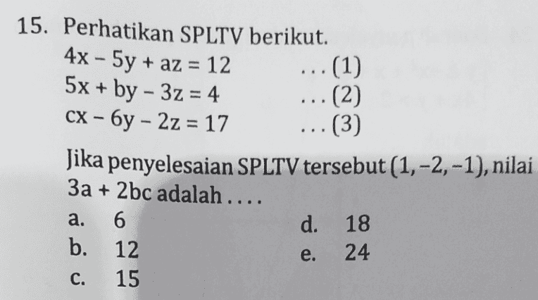 - 15. Perhatikan SPLTV berikut. 4x - 5y + az = 12 = ... (1) 5x + by - 3z = 4 ...(2) CX – 6y – 2z = 17 (3) Jika penyelesaian SPLTV tersebut (1, -2, -1), nilai 3a + 2bc adalah .... 6 d. 18 b. 12 24 15 a. e. C. 