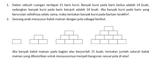 1. Dalam sebuah ruangan terdapat 11 baris kursi. Banyak kursi pada baris kedua adalah 14 buah, sedangkan banyak kursi pada baris ketujuh adalah 34 buah. Jika banyak kursi pada baris yang berurutan selisihnya selalu sama, maka tentukan banyak kursi pada barisan terakhir! 2. Seorang anak menyusun balok mainan dengan pola sebagai berikut. Jika banyak balok mainan pada bagian alas berjumlah 21 buah, tentukan jumlah seluruh balok mainan yang dibutuhkan untuk menyusunnya menjadi bangunan sesuai pola di atas! 