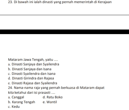 23. Di bawah ini ialah dinasti yang pernah memerintah di Kerajaan Mataram Jawa Tengah, yaitu .... a. Dinasti Sanjaya dan Syailendra b. Dinasti Sanjaya dan Isana c. Dinasti Syailendra dan Isana d. Dinasti Girindra dan Rajasa e. Dinasti Rajasa dan Syailendra 24. Nama-nama raja yang pernah berkuasa di Mataram dapat kita ketahui dari isi prasasti... a. Canggal d. Ratu Boko b. Karang Tengah e. Wantil c. Kedu 