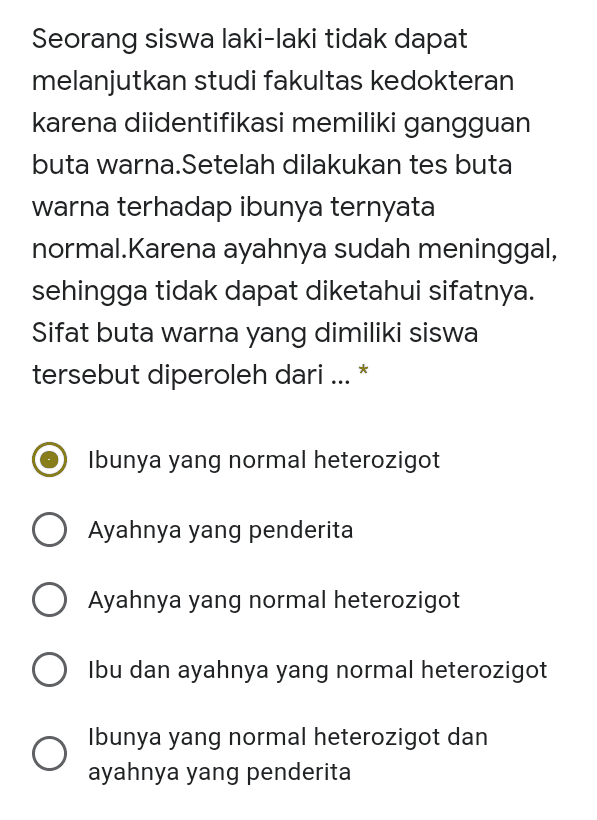 Seorang siswa laki-laki tidak dapat melanjutkan studi fakultas Kedokteran karena diidentifikasi memiliki gangguan buta warna.Setelah dilakukan tes buta warna terhadap ibunya ternyata normal.Karena ayahnya sudah meninggal, sehingga tidak dapat diketahui sifatnya. Sifat buta warna yang dimiliki siswa tersebut diperoleh dari ... * Ibunya yang normal heterozigot Ayahnya yang penderita Ayahnya yang normal heterozigot Ibu dan ayahnya yang normal heterozigot Ibunya yang normal heterozigot dan ayahnya yang penderita 