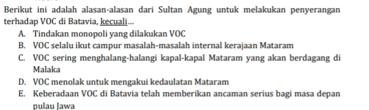 Berikut ini adalah alasan-alasan dari Sultan Agung untuk melakukan penyerangan terhadap VOC di Batavia, kecuali... A. Tindakan monopoli yang dilakukan VOC B. VOC selalu ikut campur masalah-masalah internal kerajaan Mataram C. VOC sering menghalang-halangi kapal-kapal Mataram yang akan berdagang di Malaka D. VOC menolak untuk mengakui kedaulatan Mataram E. Keberadaan VOC di Batavia telah memberikan ancaman serius bagi masa depan pulau Jawa 