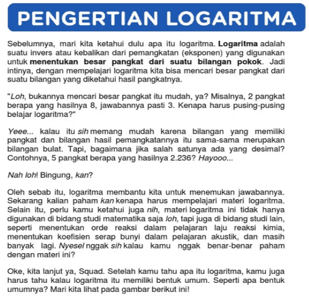 PENGERTIAN LOGARITMA Sebelumnya, mari kita ketahui dulu apa itu logaritma. Logaritma adalah suatu invers atau kebalikan dari pemangkatan (eksponen) yang digunakan untuk menentukan besar pangkat dari suatu bilangan pokok. Jadi intinya, dengan mempelajari logaritma kita bisa mencari besar pangkat dari suatu bilangan yang diketahui hasil pangkatnya. "Loh, bukannya mencari besar pangkat itu mudah, ya? Misalnya, 2 pangkat berapa yang hasilnya 8, jawabannya pasti 3. Kenapa harus pusing-pusing belajar logaritma?" Yeee... kalau itu sih memang mudah karena bilangan yang memiliki pangkat dan bilangan hasil pemangkatannya itu sama-sama merupakan bilangan bulat. Tapi, bagaimana jika salah satunya ada yang desimal? Contohnya, 5 pangkat berapa yang hasilnya 2.236? Hayooo... Nah loh! Bingung, kan? Oleh sebab itu, logaritma membantu kita untuk menemukan jawabannya. Sekarang kalian paham kan kenapa harus mempelajari materi logaritma. Selain itu, perlu kamu ketahui juga nih, materi logaritma ini tidak hanya digunakan di bidang studi matematika saja loh, tapi juga di bidang studi lain, seperti menentukan orde reaksi dalam pelajaran laju reaksi kimia, menentukan koefisien serap bunyi dalam pelajaran akustik, dan masih banyak lagi. Nyesel nggak sih kalau kamu nggak benar-benar paham dengan materi ini? Oke, kita lanjut ya, Squad. Setelah kamu tahu apa itu logaritma, kamu juga harus tahu kalau logaritma itu memiliki bentuk umum. Seperti apa bentuk umumnya? Mari kita lihat pada gambar berikut ini! 