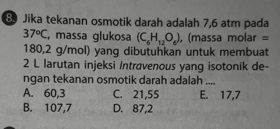 8. Jika tekanan osmotik darah adalah 7,6 atm pada 37°C, massa glukosa (CH20.), (massa molar = 180,2 g/mol) yang dibutuhkan untuk membuat 2 L larutan injeksi Intravenous yang isotonik de- ngan tekanan osmotik darah adalah .... A. 60,3 C. 21,55 E. 17,7 B. 107,7 D. 87,2 