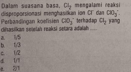 Dalam suasana basa, Cl2 mengalami reaksi disproporsionasi menghasilkan ion cr dan Clog: Perbandingan koefisien ClO3 terhadap Cl, yang dihasilkan setelah reaksi setara adalah .... a. 1/5 b. 1/3 C. 1/2 d. 1/1 e. 2/1 