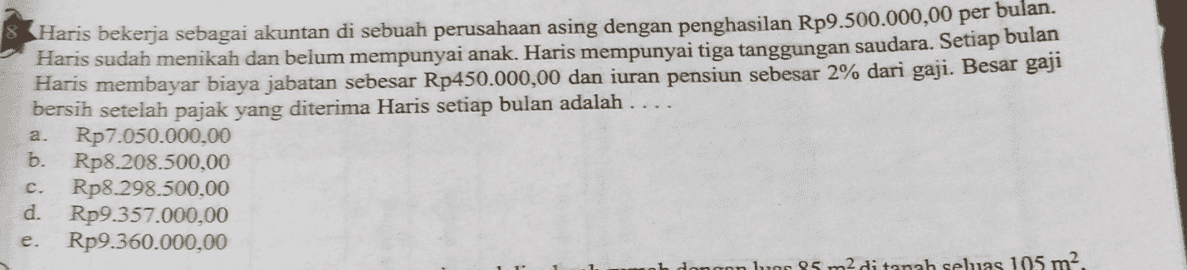 Haris bekerja sebagai akuntan di sebuah perusahaan asing dengan penghasilan Rp9.500.000,00 per bulan. Haris sudah menikah dan belum mempunyai anak. Haris mempunyai tiga tanggungan saudara. Setiap bulan Haris membayar biaya jabatan sebesar Rp450.000,00 dan iuran pensiun sebesar 2% dari gaji. Besar gaji bersih setelah pajak yang diterima Haris setiap bulan adalah Rp7.050.000,00 Rp8.208.500,00 Rp8 298.500,00 d. Rp9.357.000,00 Rp9.360.000,00 di tanah seluas 105 m. a. b. c. e. 