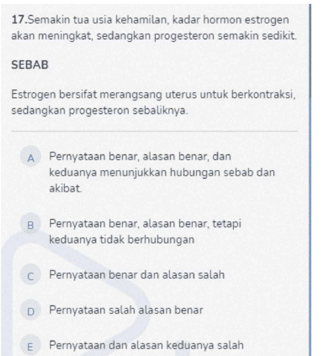 17.Semakin tua usia kehamilan, kadar hormon estrogen akan meningkat, sedangkan progesteron semakin sedikit SEBAB Estrogen bersifat merangsang uterus untuk berkontraksi, sedangkan progesteron sebaliknya. A Pernyataan benar, alasan benar, dan keduanya menunjukkan hubungan sebab dan akibat B. Pernyataan benar, alasan benar, tetapi keduanya tidak berhubungan C Pernyataan benar dan alasan salah D Pernyataan salah alasan benar E Pernyataan dan alasan keduanya salah 