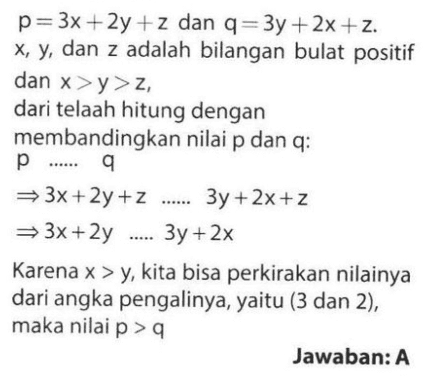 p=3x +2y +z dan q=3y + 2x + z. x, y, dan z adalah bilangan bulat positif dan x>y>z, dari telaah hitung dengan membandingkan nilai p dan q: p...... 9 =3x+2y +z ....... 3y + 2x +z = 3x +2y 3y + 2x Karena x > y, kita bisa perkirakan nilainya dari angka pengalinya, yaitu (3 dan 2), maka nilai p > Jawaban: A 