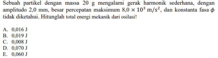 Sebuah partikel dengan massa 20 g mengalami gerak harmonik sederhana, dengan amplitudo 2,0 mm, besar percepatan maksimum 8,0 x 103 m/s², dan konstanta fasa o tidak diketahui. Hitunglah total energi mekanik dari osilasi! A. 0,016 J B. 0,019 J C. 0,008 J D. 0,070 J E. 0,060 