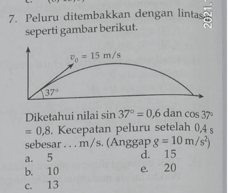 7. Peluru ditembakkan dengan lintas seperti gambar berikut. 2021. | 00 15 m/s 37° Diketahui nilai sin 37° = 0,6 dan cos 37" = 0,8. Kecepatan peluru setelah 0,4 s sebesar ... m/s. (Anggap g = 10 m/s?) d 15 b. 10 20 13 a. 5 نه ن e C. 