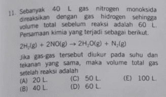 11. Sebanyak 40 L gas nitrogen monoksida direaksikan dengan gas hidrogen sehingga volume total sebelum reaksi adalah 60 L. Persamaan kimia yang terjadi sebagai berikut. 2H,(g) + 2NO(g) → 2H 0(g) + N. (g) Jika gas-gas tersebut diukur pada suhu dan tekanan yang sama, maka volume total gas setelah reaksi adalah (C) 50 L (E) 100 L (D) 60 L (A) 20 L. (B) 40 L 