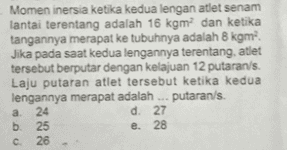 Momen inersia ketika kedua lengan atlet senam lantai terentang adalah 16 kgm dan ketika tangannya merapat ke tubuhnya adalah 8 kgm. Jika pada saat kedua lengannya terentang, atlet tersebut berputar dengan kelajuan 12 putaran/s. Laju putaran atlet tersebut ketika kedua lengannya merapat adalah putaran/s. a 24 d. 27 b. 25 e. 28 26 с 