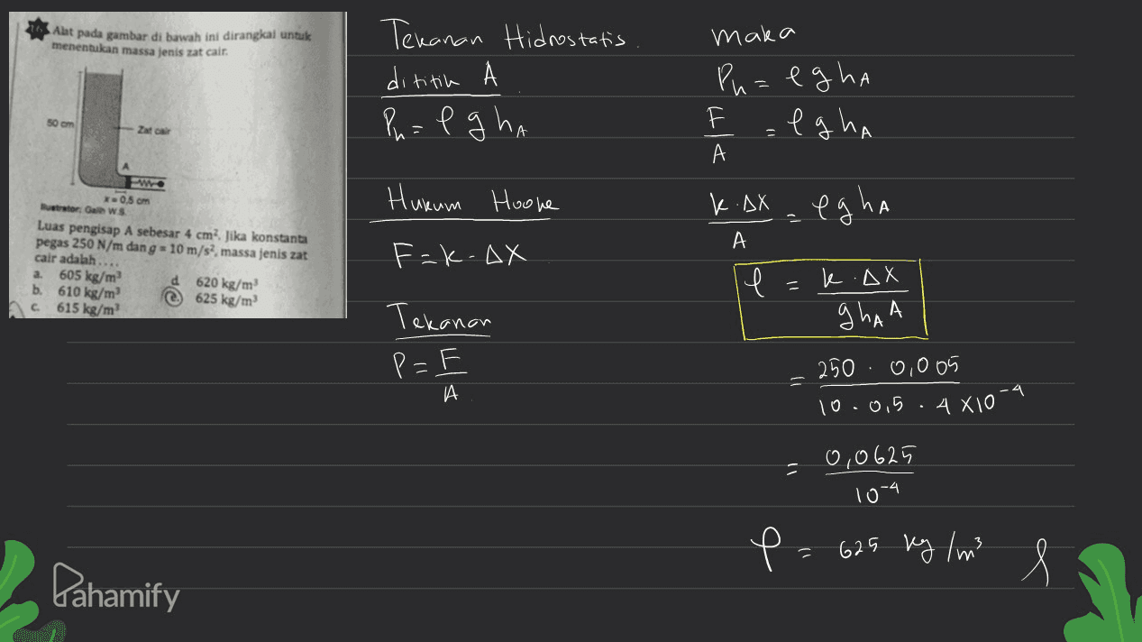 Alat pada gambar di bawah ini dirangkal untuk menentukan massa jenis zat cair. Tekanan Hidrostatis dititike А Pn= e ghi -1 maka Ph=egha =lgha 50 m Zat A А w Hukum Hoone K.AX egha А 0.5 cm utor: GWS Luas pengisap A sebesar 4 cm? Jika konstanta pegas 250 N/m dang = 10 m/s, massa jenis zat cair adalah.... a 605 kg/m d 620 kg/m b. 610 kg/m 625 kg/m 615 kg/m F-k.ax l k.AX Tekanan ghan P= A 250 0,005 10.0.5 -4 4X10 0,0625 10-4 P= 625 kg / m3 Pahamify l 