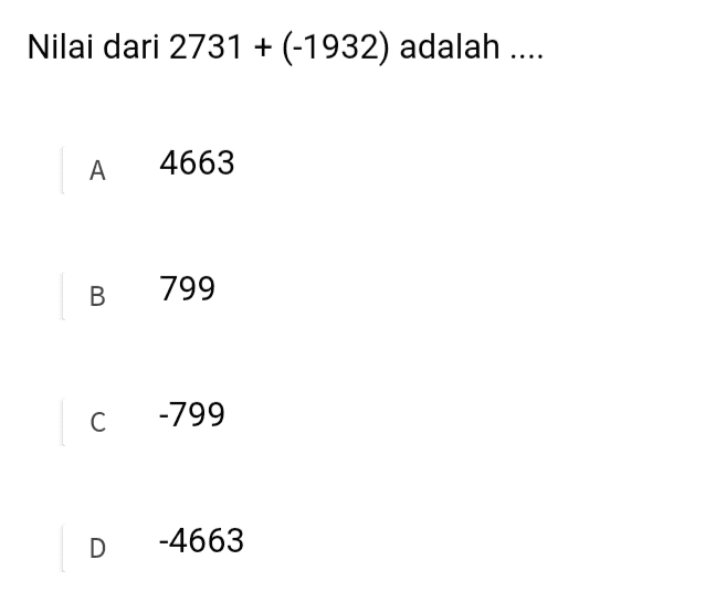 Di antara bilangan-bilangan berikut yang paling besar nilainya adalah.... A 5626 B 21411 C 53134 D 53721 
Nilai dari 2731 + (-1932) adalah .... A 4663 B B 799 С -799 D -4663 