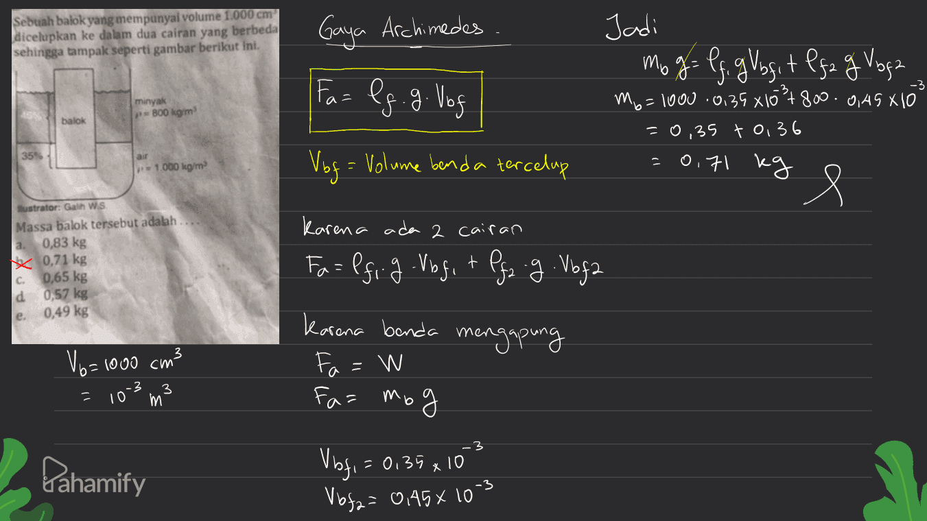 Sebuah balok yang mempunyal volume 1.000 cm dicelupkan ke dalam dua cairan yang berbeda sehingga tampak seperti gambar berikut ini. Gaya Archimedes. -3 Fa= lg. g. Vof minyak P800 kg/m Jadi mo g= If g Vbfit Ifa g Voga mg=1000 0,35 x1031800. 045 X 100 =0,35 to 36 kg e balok 35% = 1.000 kg/m Vbg= Volume benda tercelup 0,71 Karena ada 2 cairan Sustrator: Galth W.S Massa balok tersebut adalah a. 0,83 kg x 0,71 kg c 0,65 kg 0,57 kg 0,49 kg Fa=lfi.g.Vbg, + Pgz.g. Vbfa t karena banda mengapung V6=10 b=1000 cm3 = W -3 10 3 m Fa= mog -3 Pahamify Vbfi =0.35x10 Voga= 0,45 x 103 