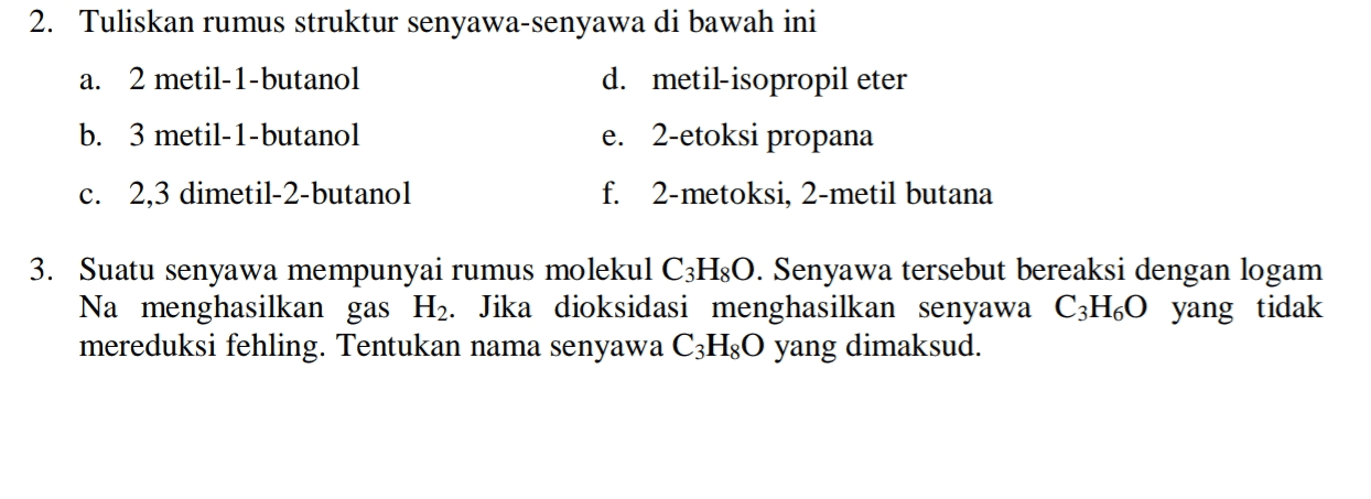 2. Tuliskan rumus struktur senyawa-senyawa di bawah ini a. 2 metil-1-butanol d. metil-isopropil eter b. 3 metil-1-butanol e. 2-etoksi propana c. 2,3 dimetil-2-butanol f. 2-metoksi, 2-metil butana 3. Suatu senyawa mempunyai rumus molekul C3H3O. Senyawa tersebut bereaksi dengan logam Na menghasilkan gas H2. Jika dioksidasi menghasilkan senyawa C3H60 yang tidak mereduksi fehling. Tentukan nama senyawa C3H30 yang dimaksud. 