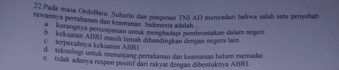 22.Pada masa Orde Baru ,Suharto dan pimpinan TNI AD menyadari bahwa salah satu penyebab rawannya pertahanan dan keamanan Indonesia adalah.... a kurangnya persenjataan untuk menghadapi pembrontakan dalam negeri. . lain c. terpecahnya kekuatan ABRI d. teknologi untuk menunjang pertahanan dan keamanan belum memadai e. tidak adanya respon positif dari rakyat dengan dibentuknya ABRI. 