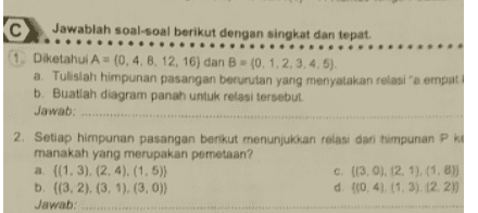 5 Dirofi-ax. dengan 13) 1 dan 1) - - Tentan nila dan te lungo с на 1-2 38 
(c) Jawablah soal-soal berikut dengan singkat dan tepat. 1. Diketahui A = (0,4,8, 12, 16) dan B - (0,1,2,3,4,5). a. Tulislah himpunan pasangan berurutan yang menyatakan relasi'a empat b. Buatlah diagram panah untuk relasi tersebut Jawab: 2. Setiap himpunan pasangan berikut menunjukkan relasi dari himpunan PK manakah yang merupakan pemetaan? a. ((1.3), (2,4), (1,5)) C (3,0), 12, 1), (1.8)) b. ((3, 2), (3, 1), (3, 0)) d. (0,4), (1,3), (2, 2)) Jawab: 
